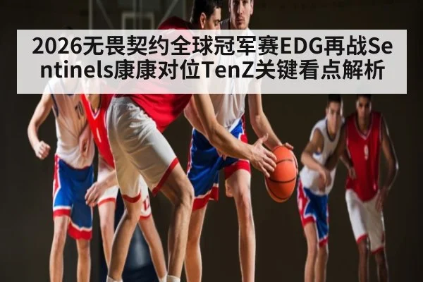 2026无畏契约全球冠军赛EDG再战Sentinels康康对位TenZ关键看点解析（kaiyun）